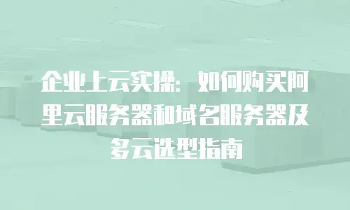 企业上云实操：如何购买阿里云服务器和域名服务器及多云选型指南