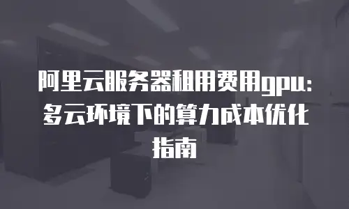 阿里云服务器租用费用gpu：多云环境下的算力成本优化指南