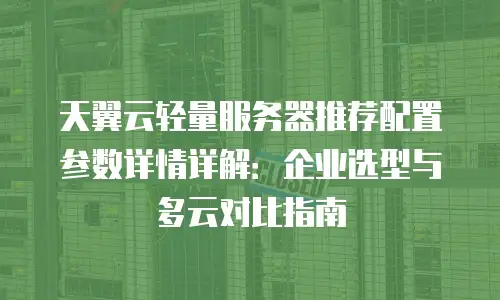天翼云轻量服务器推荐配置参数详情详解：企业选型与多云对比指南