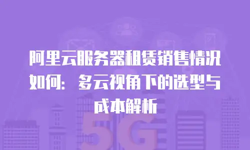 阿里云服务器租赁销售情况如何：多云视角下的选型与成本解析