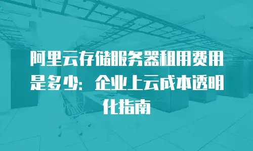 阿里云存储服务器租用费用是多少：企业上云成本透明化指南