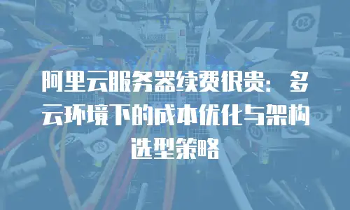 阿里云服务器续费很贵：多云环境下的成本优化与架构选型策略