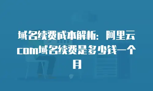 域名续费成本解析：阿里云com域名续费是多少钱一个月