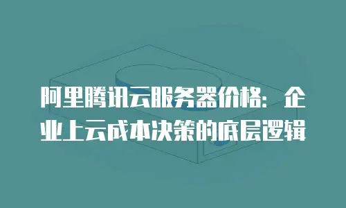 阿里腾讯云服务器价格：企业上云成本决策的底层逻辑