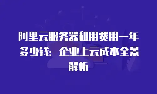 阿里云服务器租用费用一年多少钱：企业上云成本全景解析