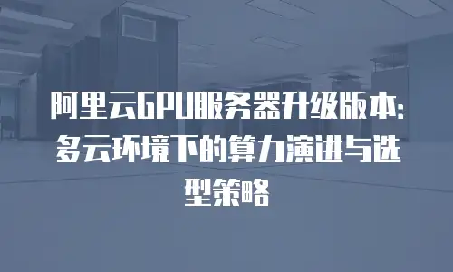 阿里云GPU服务器升级版本：多云环境下的算力演进与选型策略