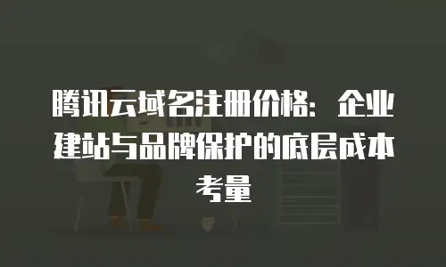 腾讯云域名注册价格：企业建站与品牌保护的底层成本考量