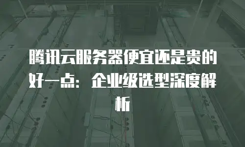 腾讯云服务器便宜还是贵的好一点：企业级选型深度解析