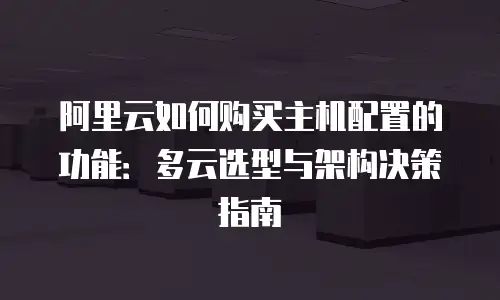 阿里云如何购买主机配置的功能：多云选型与架构决策指南