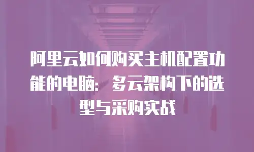 阿里云如何购买主机配置功能的电脑：多云架构下的选型与采购实战