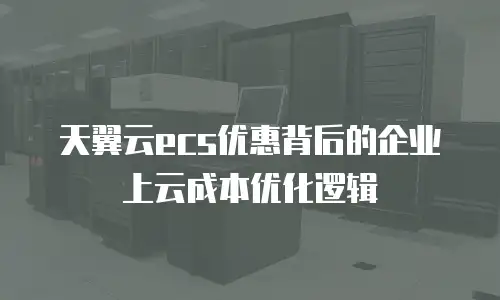天翼云ecs优惠背后的企业上云成本优化逻辑