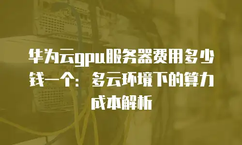 华为云gpu服务器费用多少钱一个：多云环境下的算力成本解析