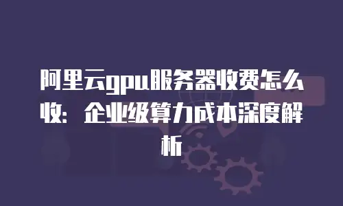 阿里云gpu服务器收费怎么收：企业级算力成本深度解析