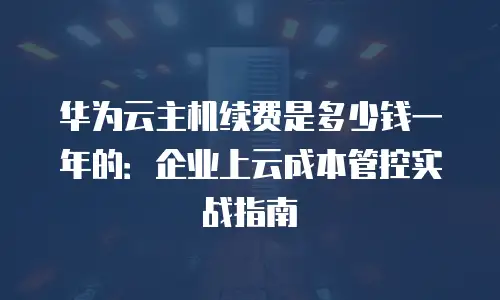 华为云主机续费是多少钱一年的：企业上云成本管控实战指南