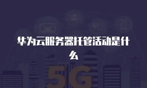 华为云服务器托管活动是什么