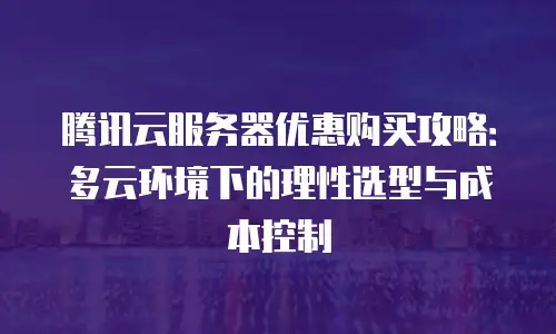 腾讯云服务器优惠购买攻略：多云环境下的理性选型与成本控制