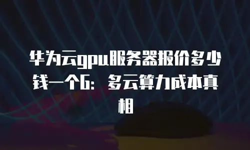 华为云gpu服务器报价多少钱一个G：多云算力成本真相