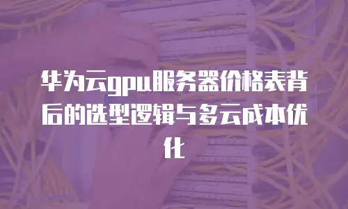 华为云gpu服务器价格表背后的选型逻辑与多云成本优化