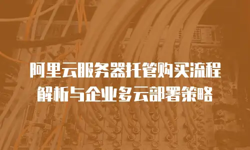阿里云服务器托管购买流程解析与企业多云部署策略