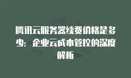 腾讯云服务器续费价格是多少：企业云成本管控的深度解析