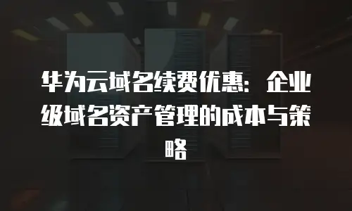 华为云域名续费优惠：企业级域名资产管理的成本与策略