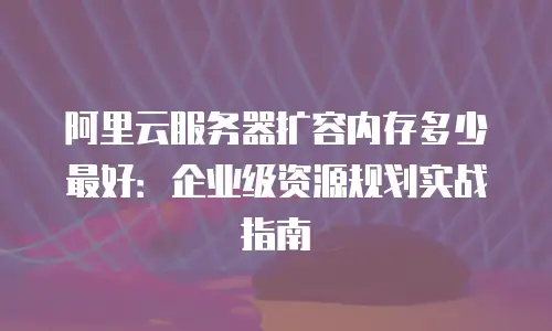 阿里云服务器扩容内存多少最好：企业级资源规划实战指南