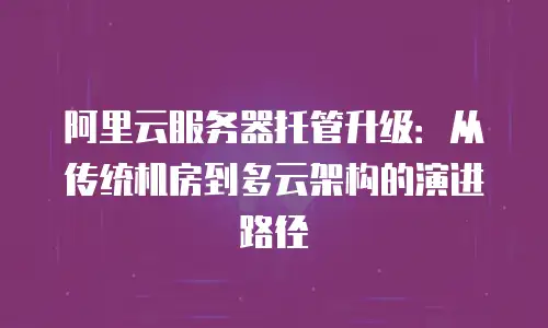 阿里云服务器托管升级：从传统机房到多云架构的演进路径