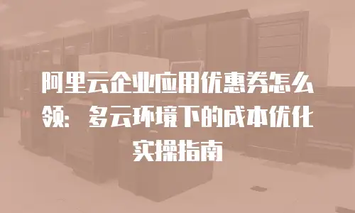 阿里云企业应用优惠券怎么领：多云环境下的成本优化实操指南