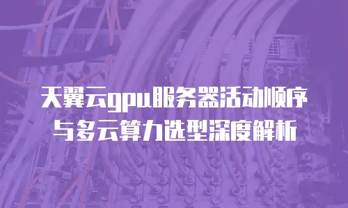天翼云gpu服务器活动顺序与多云算力选型深度解析