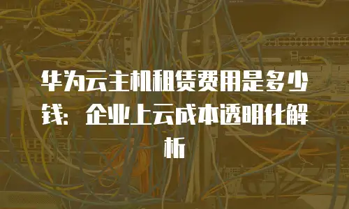 华为云主机租赁费用是多少钱：企业上云成本透明化解析