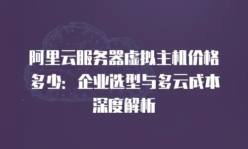 阿里云服务器虚拟主机价格多少：企业选型与多云成本深度解析