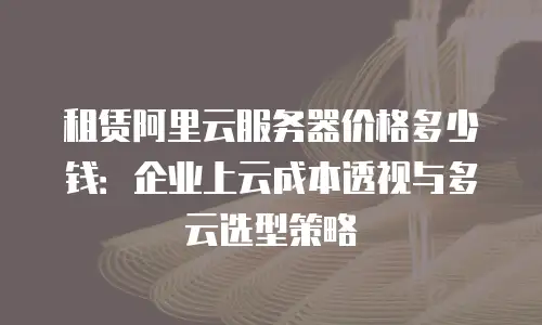 租赁阿里云服务器价格多少钱：企业上云成本透视与多云选型策略