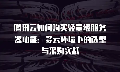 腾讯云如何购买轻量级服务器功能：多云环境下的选型与采购实战