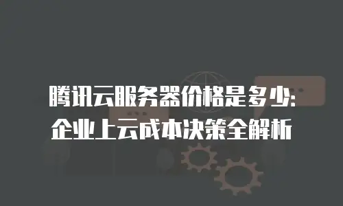 腾讯云服务器价格是多少：企业上云成本决策全解析