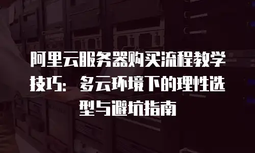阿里云服务器购买流程教学技巧：多云环境下的理性选型与避坑指南