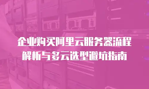 企业购买阿里云服务器流程解析与多云选型避坑指南