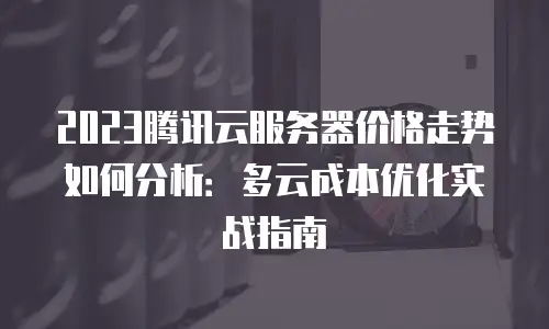 2023腾讯云服务器价格走势如何分析：多云成本优化实战指南