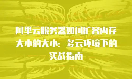 阿里云服务器如何扩容内存大小的大小：多云环境下的实战指南