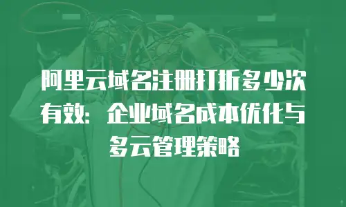 阿里云域名注册打折多少次有效：企业域名成本优化与多云管理策略