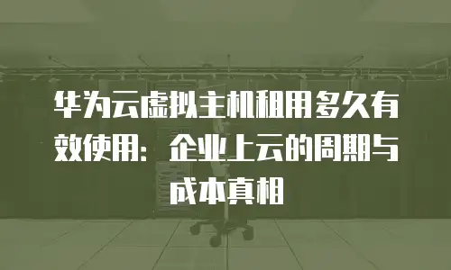 华为云虚拟主机租用多久有效使用：企业上云的周期与成本真相