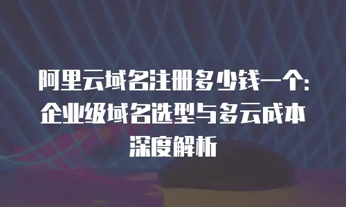 阿里云域名注册多少钱一个：企业级域名选型与多云成本深度解析