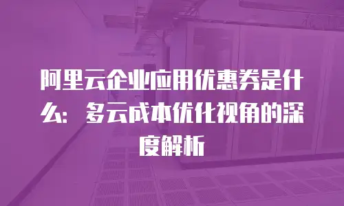 阿里云企业应用优惠券是什么：多云成本优化视角的深度解析