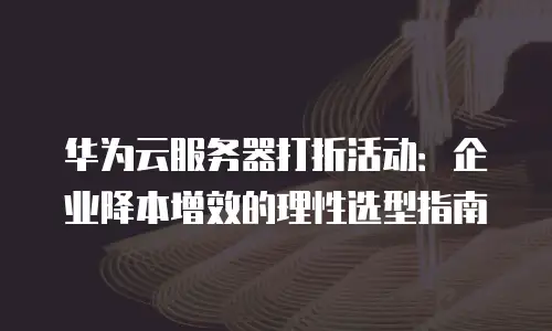华为云服务器打折活动：企业降本增效的理性选型指南