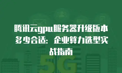 腾讯云gpu服务器升级版本多少合适：企业算力选型实战指南