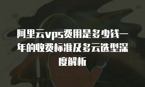 阿里云vps费用是多少钱一年的收费标准及多云选型深度解析