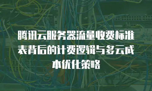 腾讯云服务器流量收费标准表背后的计费逻辑与多云成本优化策略