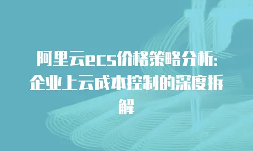 阿里云ecs价格策略分析：企业上云成本控制的深度拆解