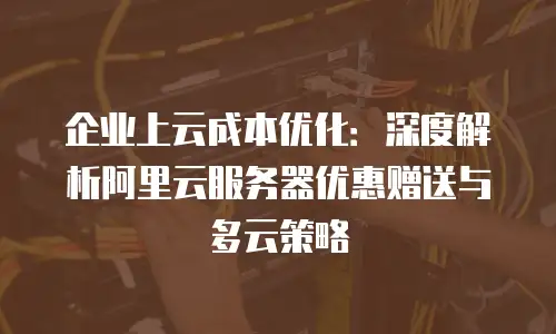 企业上云成本优化：深度解析阿里云服务器优惠赠送与多云策略
