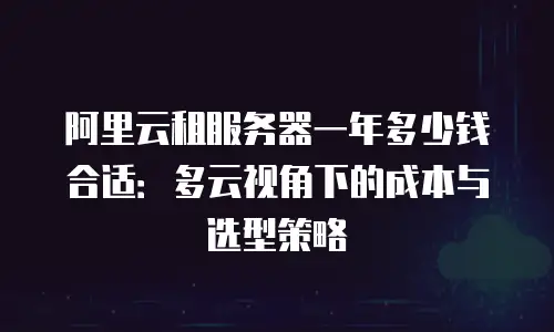 阿里云租服务器一年多少钱合适：多云视角下的成本与选型策略