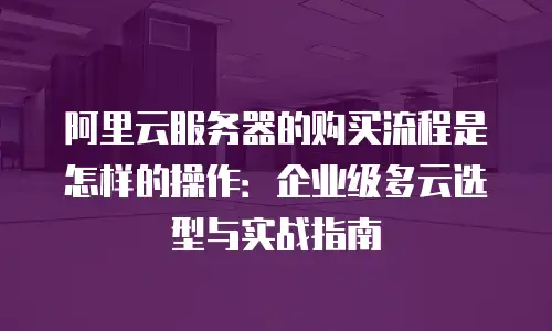 阿里云服务器的购买流程是怎样的操作：企业级多云选型与实战指南